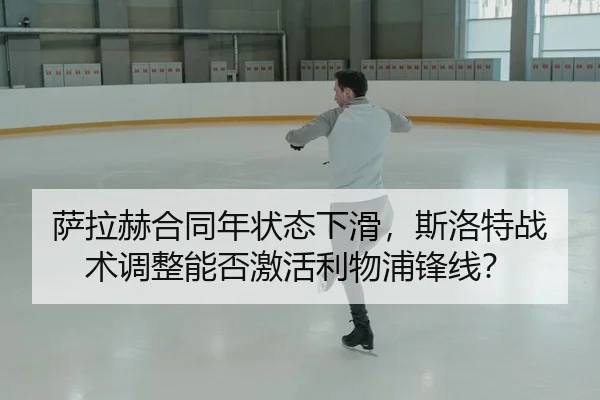 萨拉赫合同年状态下滑，斯洛特战术调整能否激活利物浦锋线？